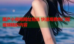 国产小视频网址精选 快速观看热门短视频精彩内容