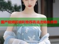 国产视频区精彩推荐高清流畅免费看