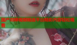 国产刘婷视频精选平台精彩内容轻松观看