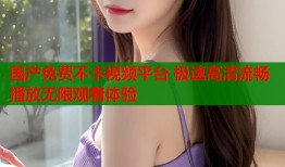 国产免费不卡视频平台 极速高清流畅播放无限观看体验