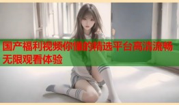 国产福利视频你懂的精选平台高清流畅无限观看体验