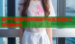 国产午夜福利视频精选平台高清流畅无限观看体验