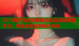 2019国产情侣免费视频高清流畅观看平台，专注免费分享精彩内容