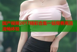国产视频2017精彩合集一站观看高清流畅体验