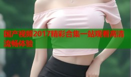 国产视频2017精彩合集一站观看高清流畅体验