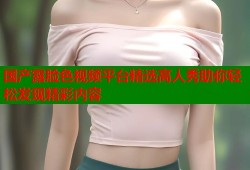 国产露脸色视频平台精选高人秀助你轻松发现精彩内容