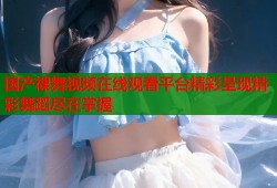 国产裸舞视频在线观看平台精彩呈现精彩舞蹈尽在掌握