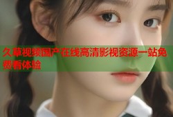 久草视频国产在线高清影视资源一站免费看体验