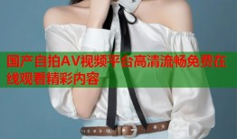 国产自拍AV视频平台高清流畅免费在线观看精彩内容
