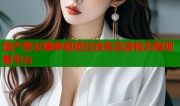 国产男女嘿咻视频在线高清流畅无限观看平台