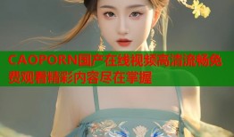 CAOPORN国产在线视频高清流畅免费观看精彩内容尽在掌握