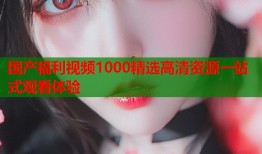 国产福利视频1000精选高清资源一站式观看体验