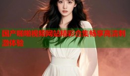 国产啪啪视频网站精彩合集畅享高清刺激体验