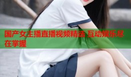 国产女主播直播视频精选 互动娱乐尽在掌握