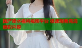 国产喷水福利视频平台 极速观看高清喷彩内容