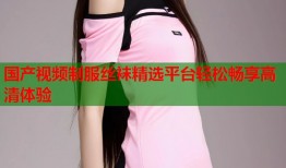 国产视频制服丝袜精选平台轻松畅享高清体验