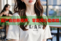 国产自拍新视界，零距离心动体验