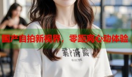 国产自拍新视界，零距离心动体验