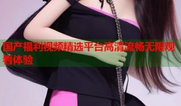 国产福利视频精选平台高清流畅无限观看体验