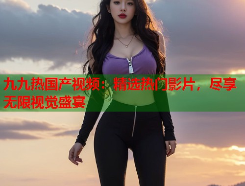 九九热国产视频：精选热门影片，尽享无限视觉盛宴