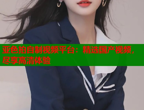 亚色拍自制视频平台：精选国产视频，尽享高清体验