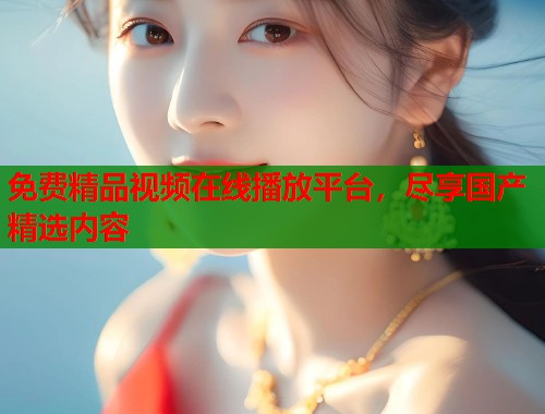免费精品视频在线播放平台，尽享国产精选内容