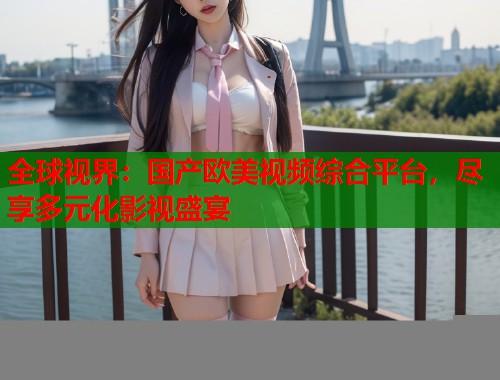 全球视界：国产欧美视频综合平台，尽享多元化影视盛宴