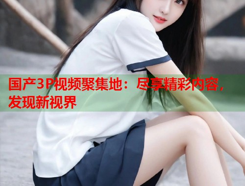 国产3P视频聚集地：尽享精彩内容，发现新视界