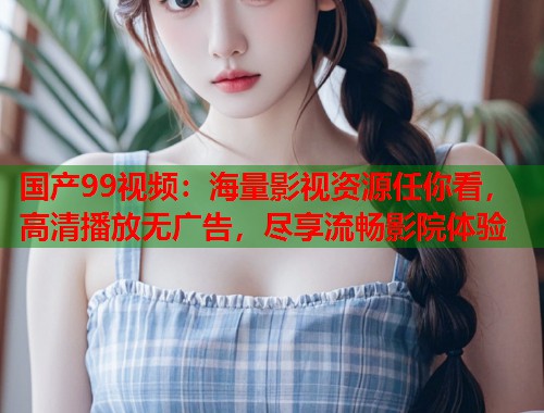 国产99视频：海量影视资源任你看，高清播放无广告，尽享流畅影院体验