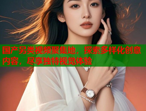 国产另类视频聚集地，探索多样化创意内容，尽享独特视觉体验