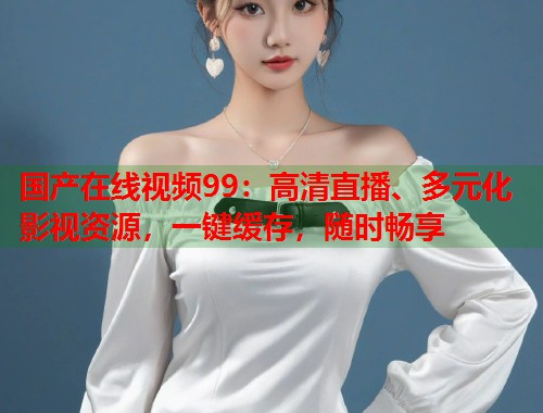 国产在线视频99：高清直播、多元化影视资源，一键缓存，随时畅享