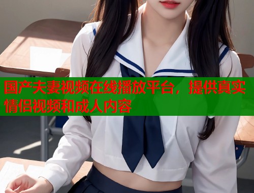 国产夫妻视频在线播放平台，提供真实情侣视频和成人内容
