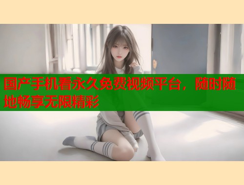 国产手机看永久免费视频平台，随时随地畅享无限精彩