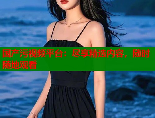 国产污视频平台：尽享精选内容，随时随地观看