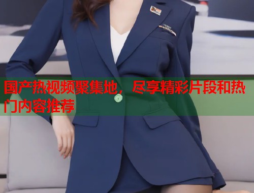 国产热视频聚集地，尽享精彩片段和热门内容推荐