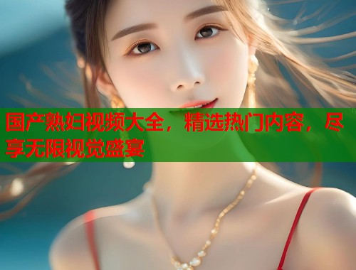 国产熟妇视频大全，精选热门内容，尽享无限视觉盛宴