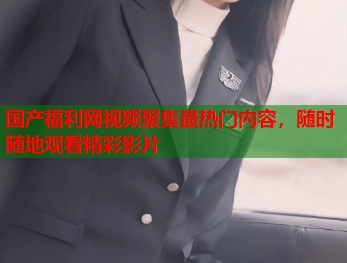 国产福利网视频聚集最热门内容，随时随地观看精彩影片