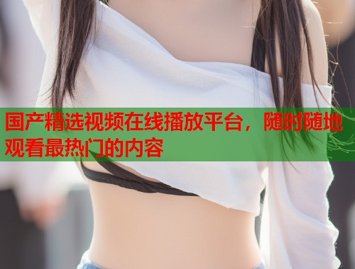 国产精选视频在线播放平台，随时随地观看最热门的内容