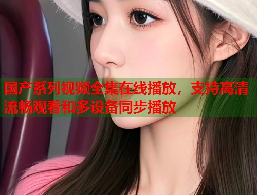 国产系列视频全集在线播放，支持高清流畅观看和多设备同步播放