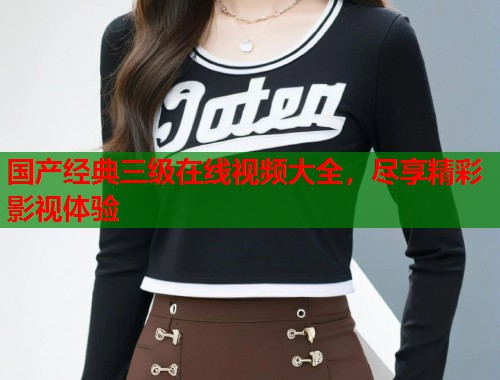 国产经典三级在线视频大全，尽享精彩影视体验