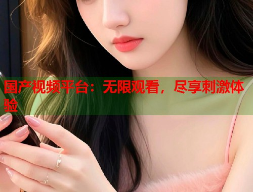 国产视频平台：无限观看，尽享刺激体验