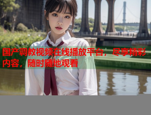 国产调教视频在线播放平台，尽享精彩内容，随时随地观看