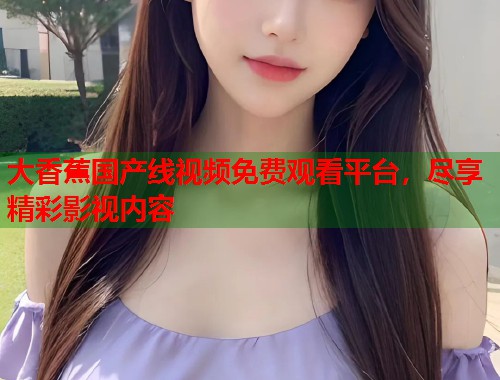大香蕉国产线视频免费观看平台，尽享精彩影视内容