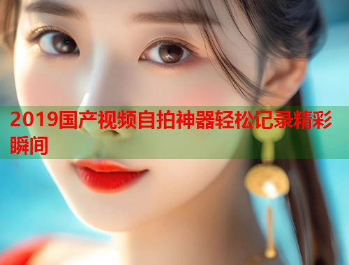 2019国产视频自拍神器轻松记录精彩瞬间