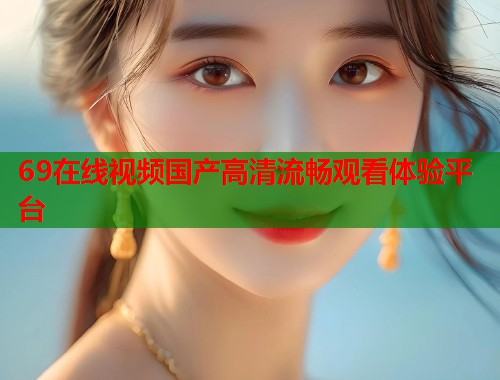 69在线视频国产高清流畅观看体验平台