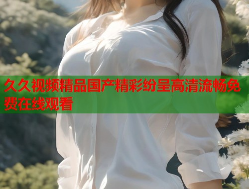 久久视频精品国产精彩纷呈高清流畅免费在线观看