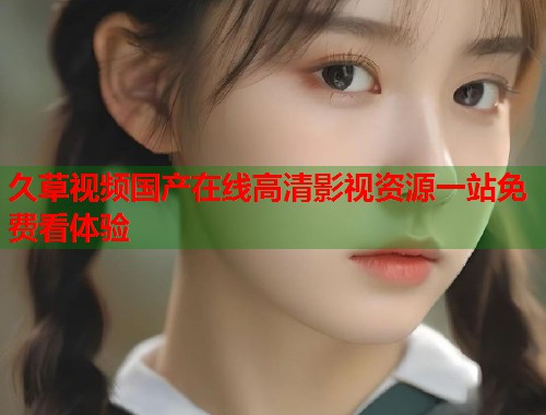 久草视频国产在线高清影视资源一站免费看体验