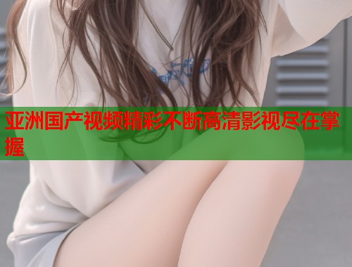 亚洲国产视频精彩不断高清影视尽在掌握