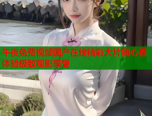 午夜免费视频国产在线精彩大片随心看体验极致观影享受
