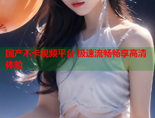 国产不卡视频平台 极速流畅畅享高清体验